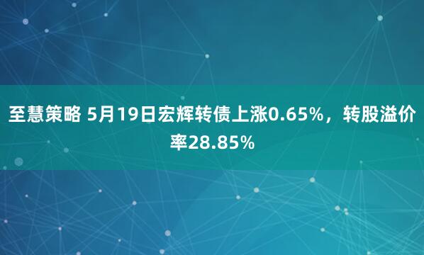至慧策略 5月19日宏辉转债上涨0.65%，转股溢价率28.85%