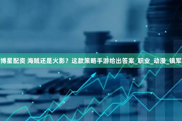 博星配资 海贼还是火影？这款策略手游给出答案_职业_动漫_镇军