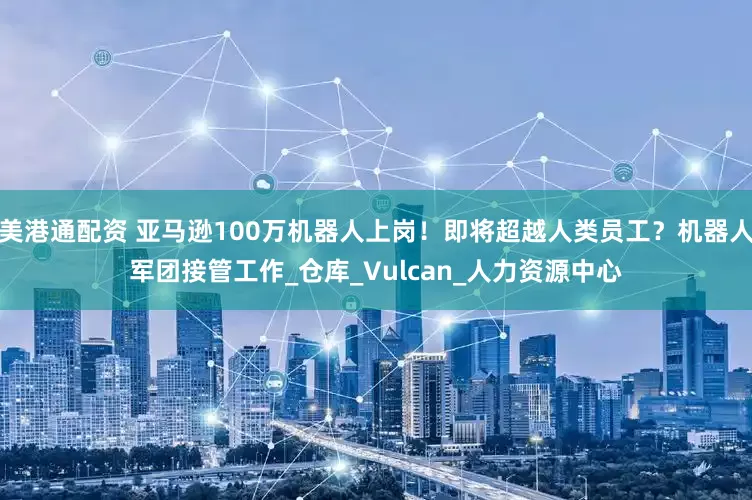 美港通配资 亚马逊100万机器人上岗！即将超越人类员工？机器人军团接管工作_仓库_Vulcan_人力资源中心