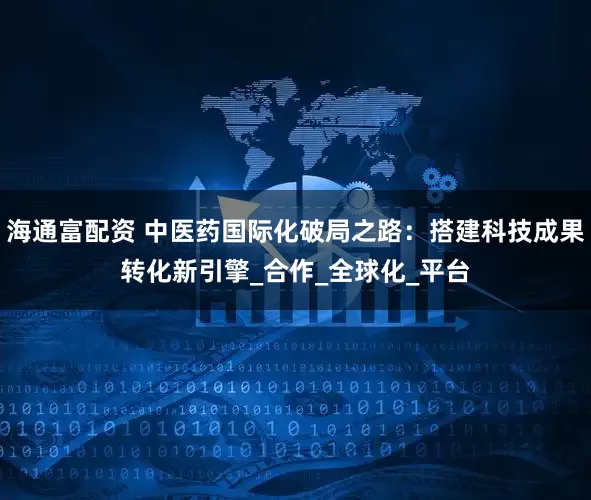 海通富配资 中医药国际化破局之路：搭建科技成果转化新引擎_合作_全球化_平台