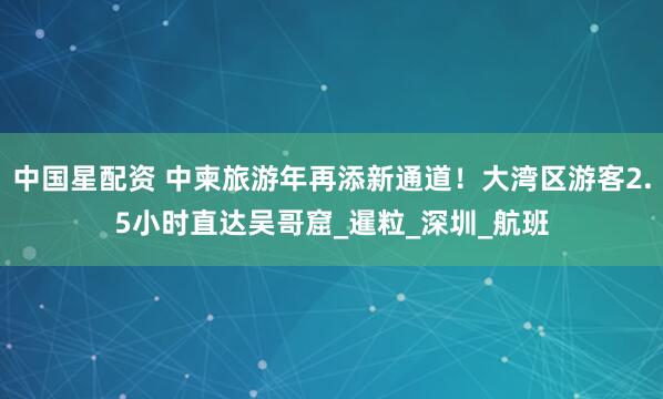 中国星配资 中柬旅游年再添新通道！大湾区游客2.5小时直达吴哥窟_暹粒_深圳_航班