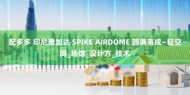 配多多 印尼雅加达 SPIKE AIRDOME 圆满落成—轻空间_场馆_设计方_技术