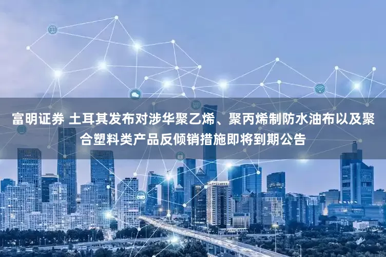 富明证券 土耳其发布对涉华聚乙烯、聚丙烯制防水油布以及聚合塑料类产品反倾销措施即将到期公告