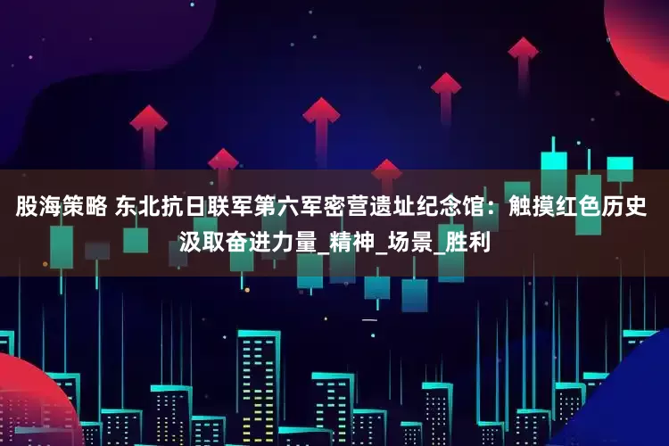股海策略 东北抗日联军第六军密营遗址纪念馆：触摸红色历史 汲取奋进力量_精神_场景_胜利