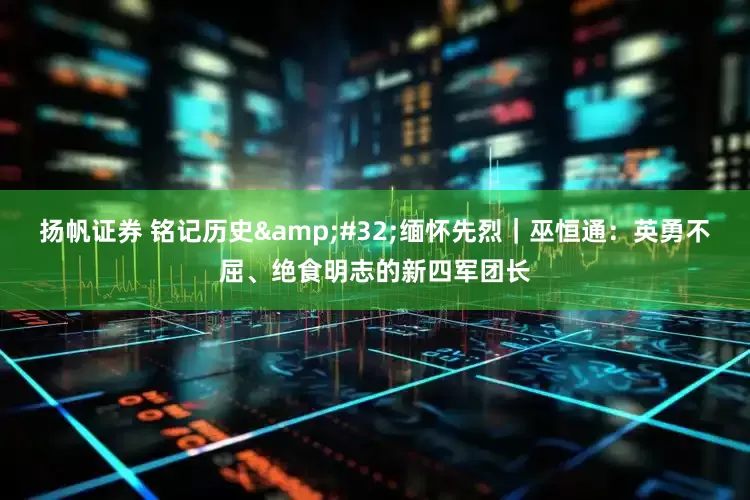 扬帆证券 铭记历史&#32;缅怀先烈｜巫恒通：英勇不屈、绝食明志的新四军团长