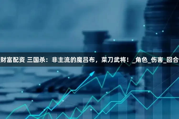 财富配资 三国杀：非主流的魔吕布，菜刀武将！_角色_伤害_回合