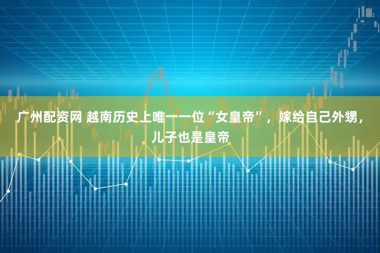 广州配资网 越南历史上唯一一位“女皇帝”，嫁给自己外甥，儿子也是皇帝