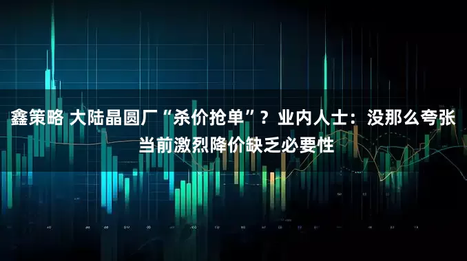 鑫策略 大陆晶圆厂“杀价抢单”？业内人士：没那么夸张 当前激烈降价缺乏必要性