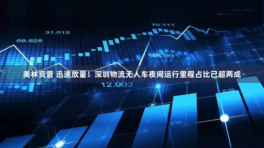 美林资管 迅速放量！深圳物流无人车夜间运行里程占比已超两成